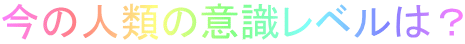 今の人類の意識レベルは？