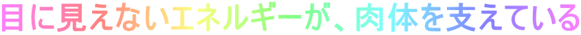 目に見えないエネルギーが、肉体を支えている