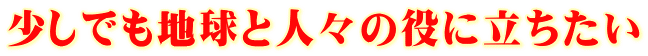 少しでも地球と人々の役に立ちたい
