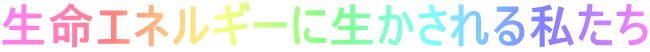 生命エネルギーに生かされる私たち