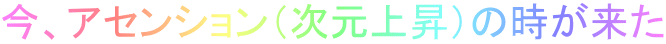 今、アセンション（次元上昇）の時が来た