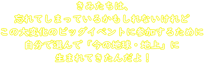 きみたちは、 忘れてしまっているかもしれないけれど この大変化のビッグイベントに参加するために 自分で選んで「今の地球・地上」に 生まれてきたんだよ!