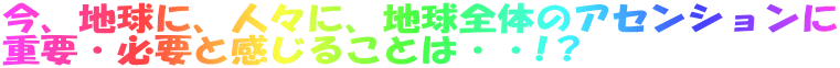 今、地球に、人々に、地球全体のアセンションに 重要・必要と感じることは・・!？